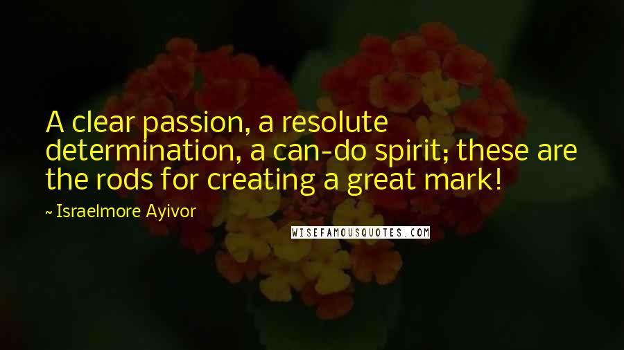 Israelmore Ayivor Quotes: A clear passion, a resolute determination, a can-do spirit; these are the rods for creating a great mark!