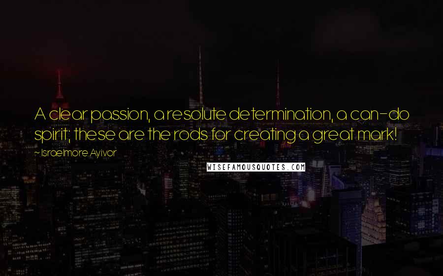 Israelmore Ayivor Quotes: A clear passion, a resolute determination, a can-do spirit; these are the rods for creating a great mark!