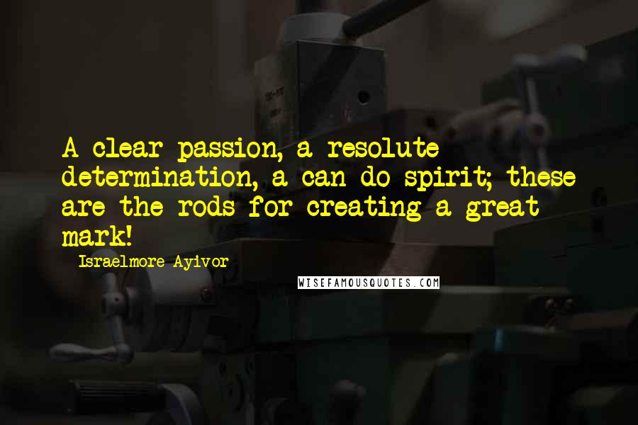 Israelmore Ayivor Quotes: A clear passion, a resolute determination, a can-do spirit; these are the rods for creating a great mark!