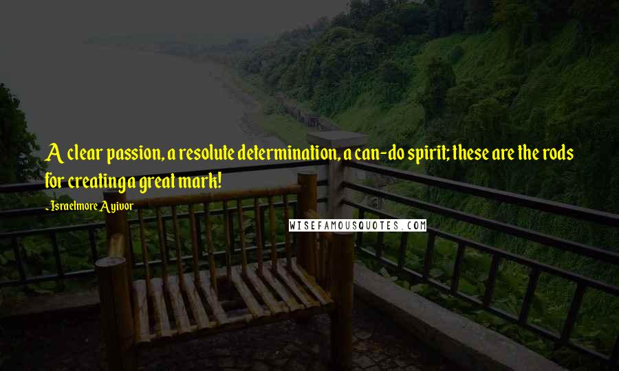 Israelmore Ayivor Quotes: A clear passion, a resolute determination, a can-do spirit; these are the rods for creating a great mark!