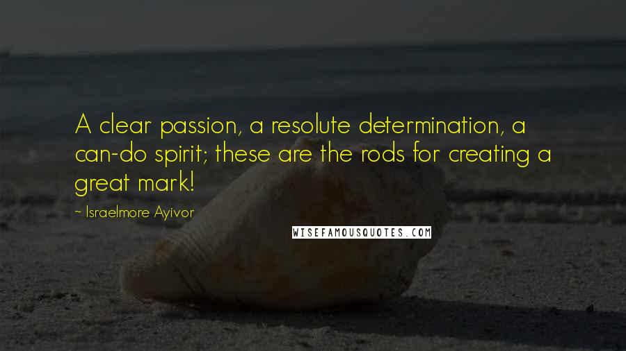 Israelmore Ayivor Quotes: A clear passion, a resolute determination, a can-do spirit; these are the rods for creating a great mark!