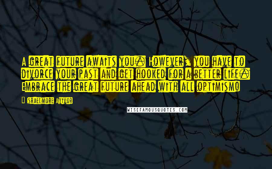 Israelmore Ayivor Quotes: A great future awaits you. However, you have to divorce your past and get hooked for a better life. Embrace the great future ahead with all optimism!