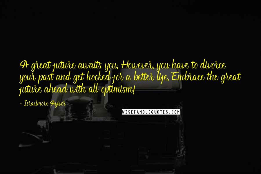 Israelmore Ayivor Quotes: A great future awaits you. However, you have to divorce your past and get hooked for a better life. Embrace the great future ahead with all optimism!