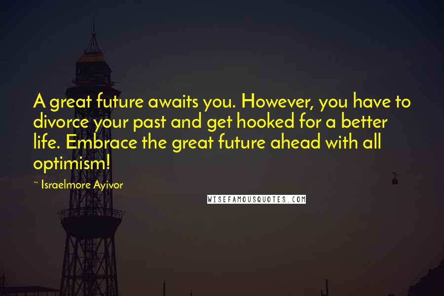 Israelmore Ayivor Quotes: A great future awaits you. However, you have to divorce your past and get hooked for a better life. Embrace the great future ahead with all optimism!