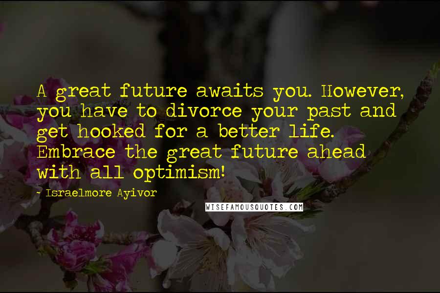 Israelmore Ayivor Quotes: A great future awaits you. However, you have to divorce your past and get hooked for a better life. Embrace the great future ahead with all optimism!