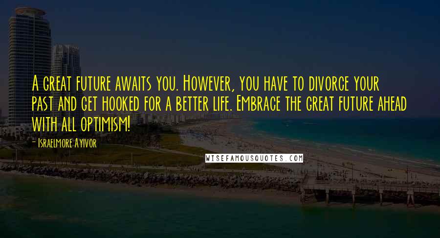 Israelmore Ayivor Quotes: A great future awaits you. However, you have to divorce your past and get hooked for a better life. Embrace the great future ahead with all optimism!