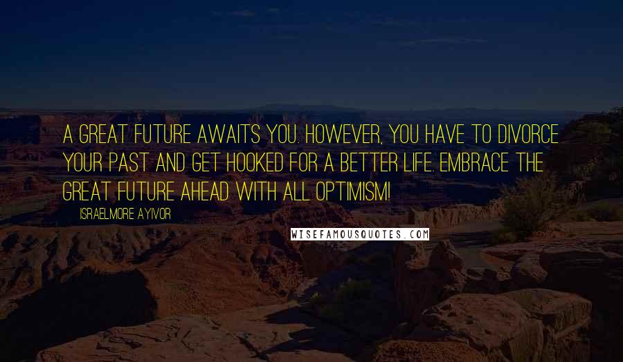 Israelmore Ayivor Quotes: A great future awaits you. However, you have to divorce your past and get hooked for a better life. Embrace the great future ahead with all optimism!