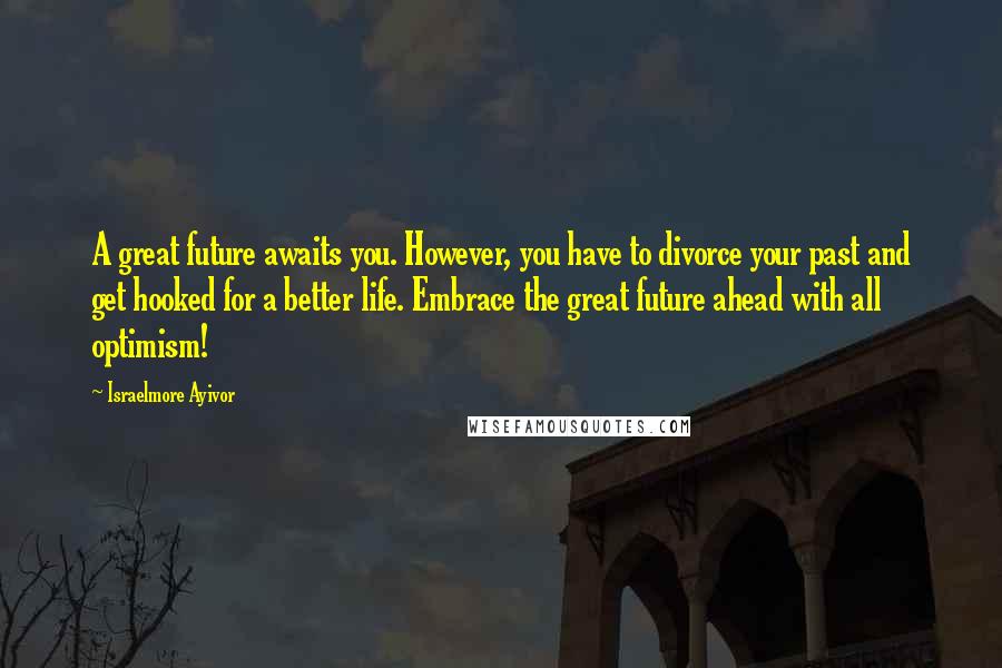 Israelmore Ayivor Quotes: A great future awaits you. However, you have to divorce your past and get hooked for a better life. Embrace the great future ahead with all optimism!