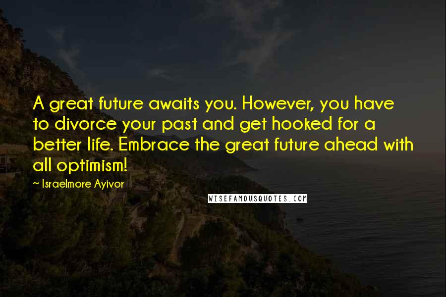 Israelmore Ayivor Quotes: A great future awaits you. However, you have to divorce your past and get hooked for a better life. Embrace the great future ahead with all optimism!