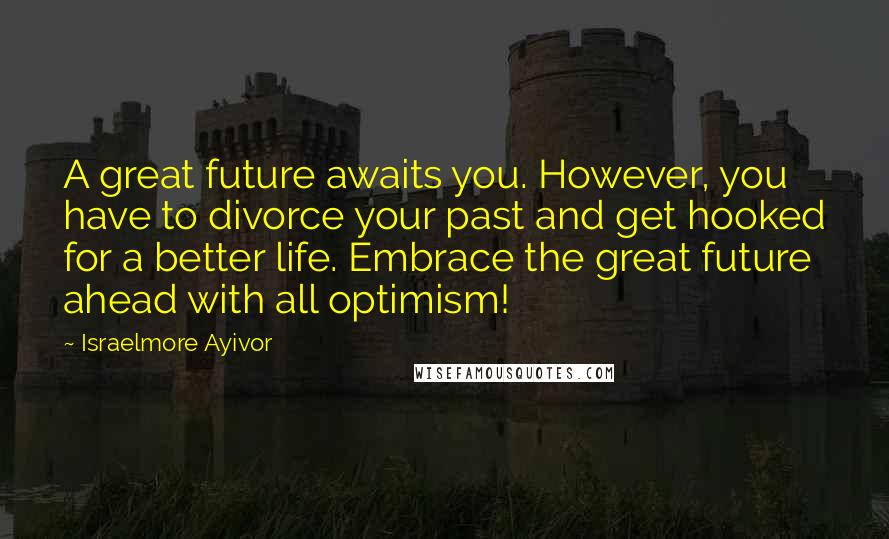 Israelmore Ayivor Quotes: A great future awaits you. However, you have to divorce your past and get hooked for a better life. Embrace the great future ahead with all optimism!