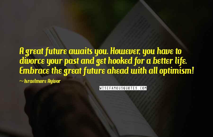 Israelmore Ayivor Quotes: A great future awaits you. However, you have to divorce your past and get hooked for a better life. Embrace the great future ahead with all optimism!