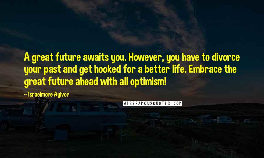 Israelmore Ayivor Quotes: A great future awaits you. However, you have to divorce your past and get hooked for a better life. Embrace the great future ahead with all optimism!