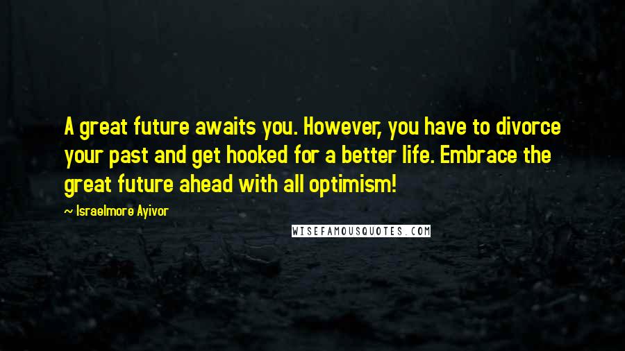 Israelmore Ayivor Quotes: A great future awaits you. However, you have to divorce your past and get hooked for a better life. Embrace the great future ahead with all optimism!