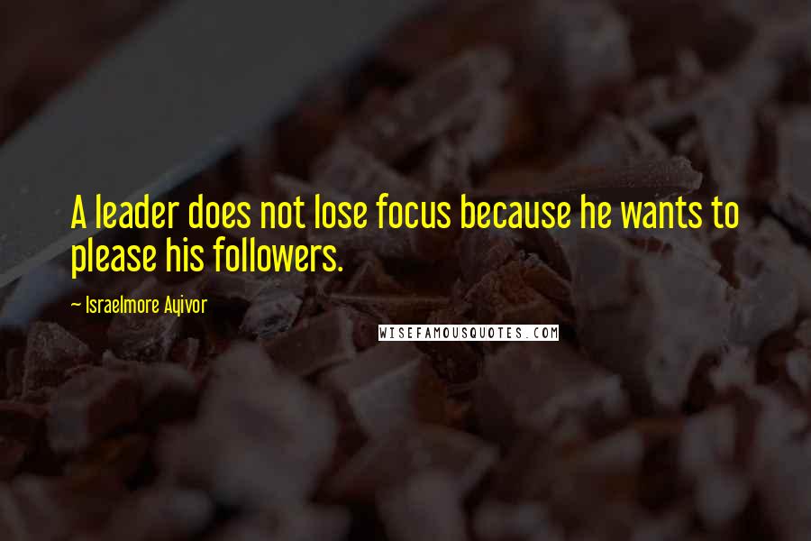 Israelmore Ayivor Quotes: A leader does not lose focus because he wants to please his followers.