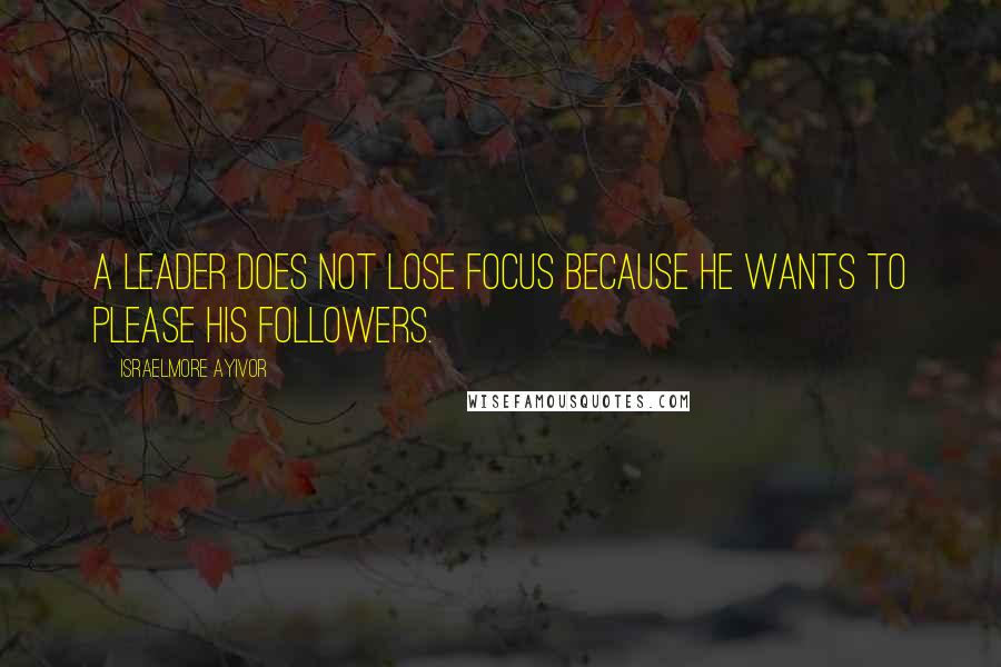 Israelmore Ayivor Quotes: A leader does not lose focus because he wants to please his followers.