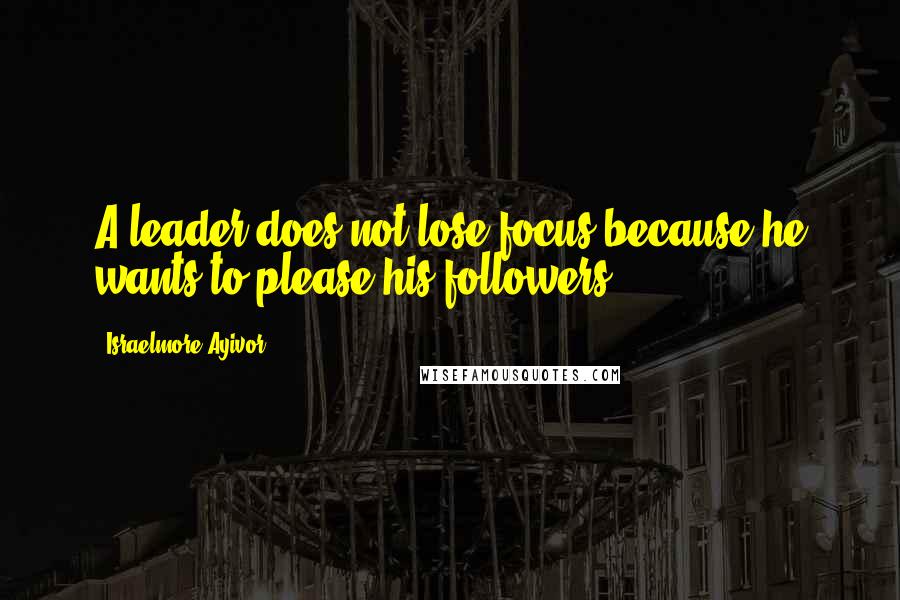 Israelmore Ayivor Quotes: A leader does not lose focus because he wants to please his followers.