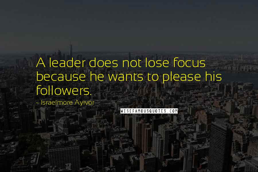 Israelmore Ayivor Quotes: A leader does not lose focus because he wants to please his followers.