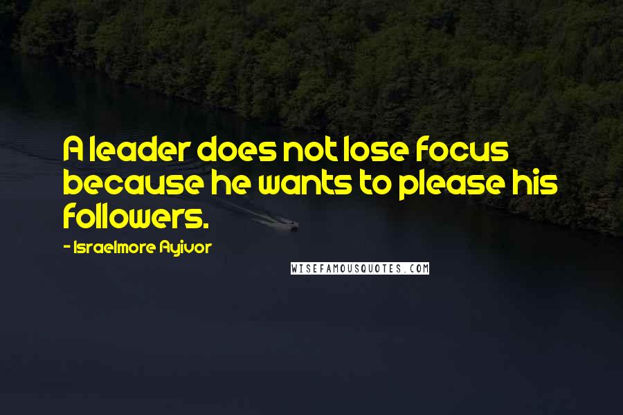 Israelmore Ayivor Quotes: A leader does not lose focus because he wants to please his followers.