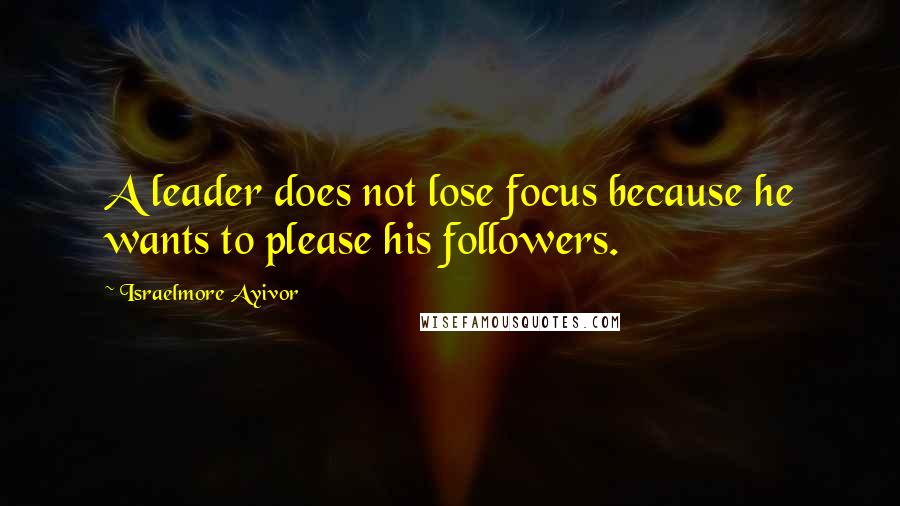 Israelmore Ayivor Quotes: A leader does not lose focus because he wants to please his followers.