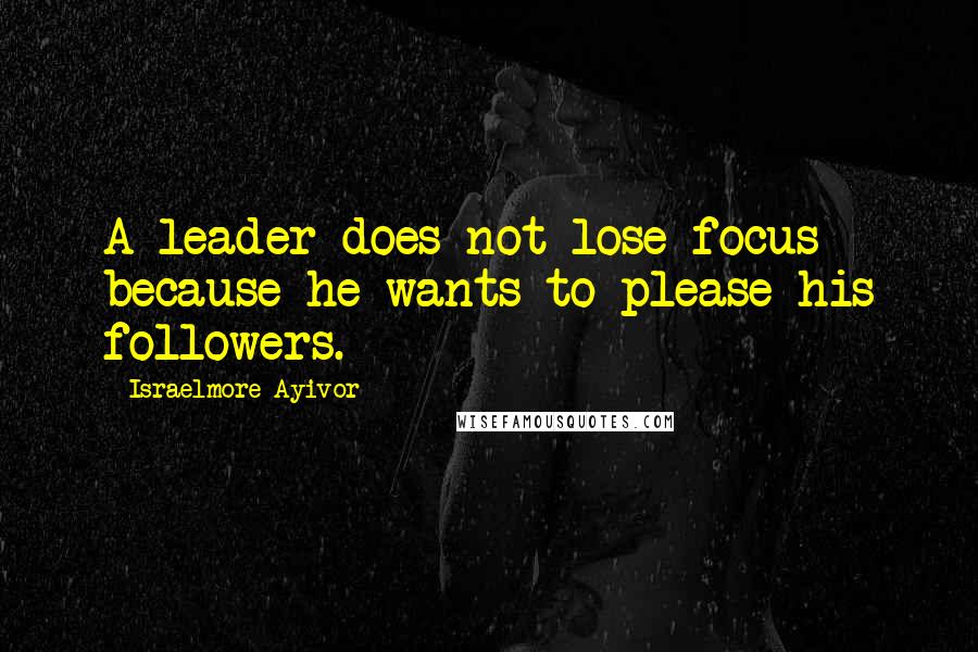 Israelmore Ayivor Quotes: A leader does not lose focus because he wants to please his followers.