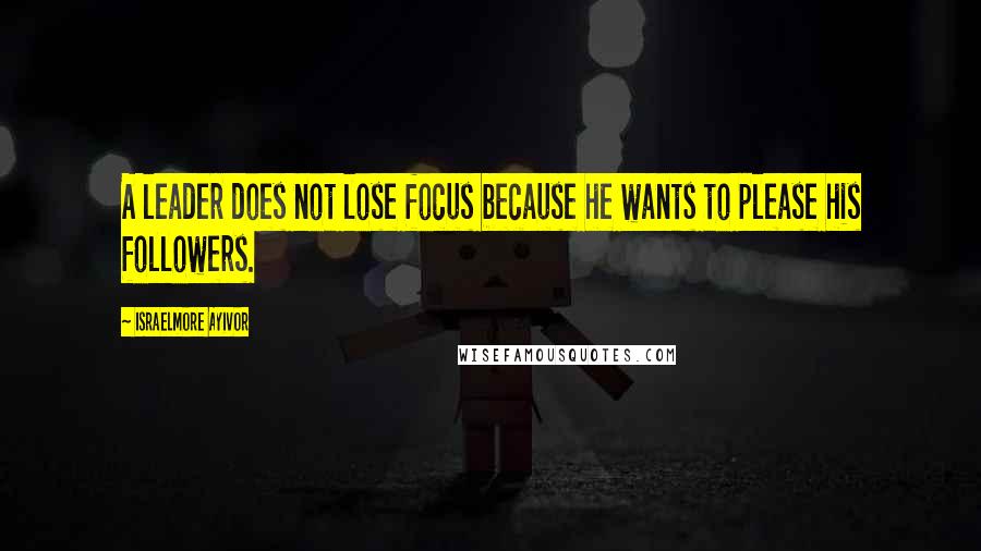 Israelmore Ayivor Quotes: A leader does not lose focus because he wants to please his followers.