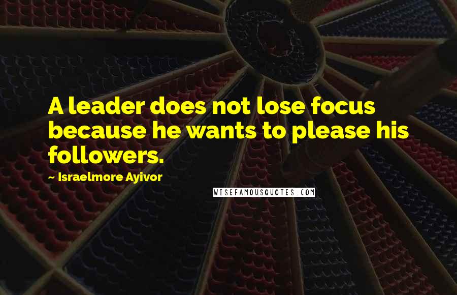 Israelmore Ayivor Quotes: A leader does not lose focus because he wants to please his followers.