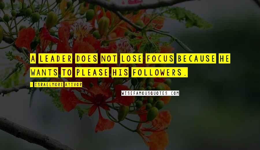 Israelmore Ayivor Quotes: A leader does not lose focus because he wants to please his followers.