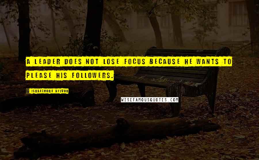 Israelmore Ayivor Quotes: A leader does not lose focus because he wants to please his followers.