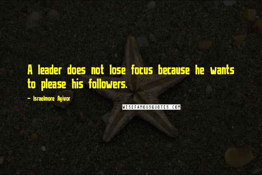 Israelmore Ayivor Quotes: A leader does not lose focus because he wants to please his followers.