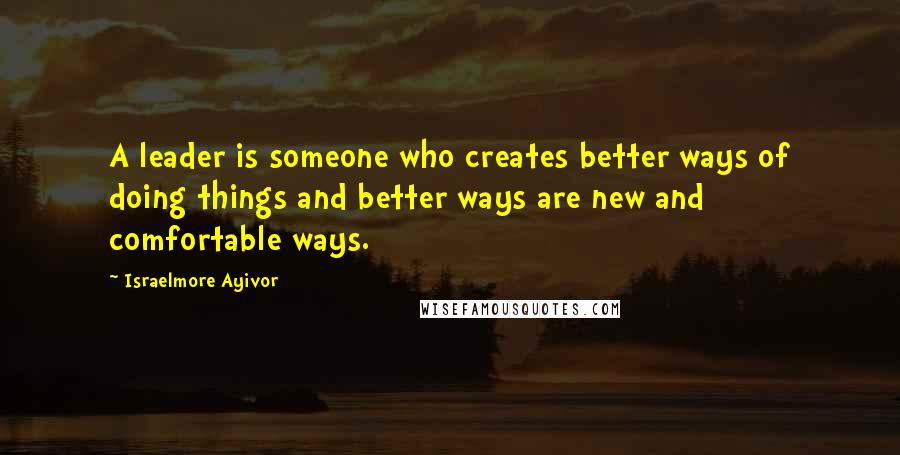 Israelmore Ayivor Quotes: A leader is someone who creates better ways of doing things and better ways are new and comfortable ways.