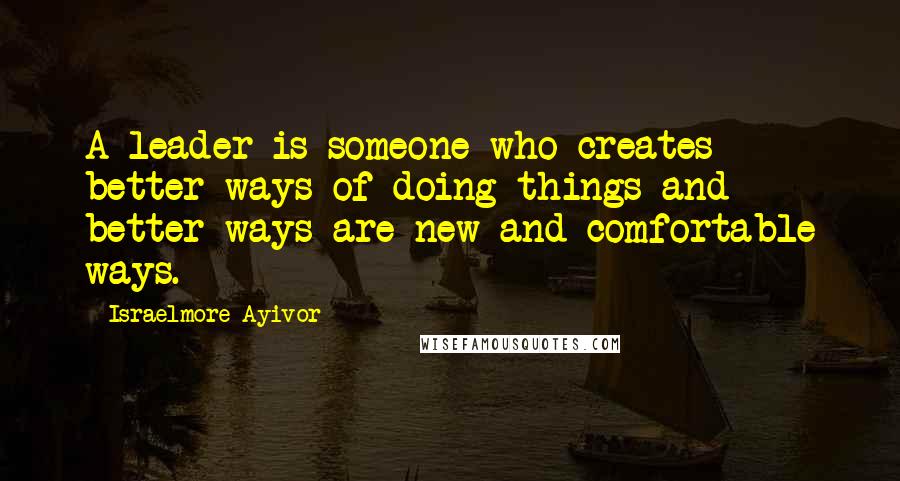 Israelmore Ayivor Quotes: A leader is someone who creates better ways of doing things and better ways are new and comfortable ways.