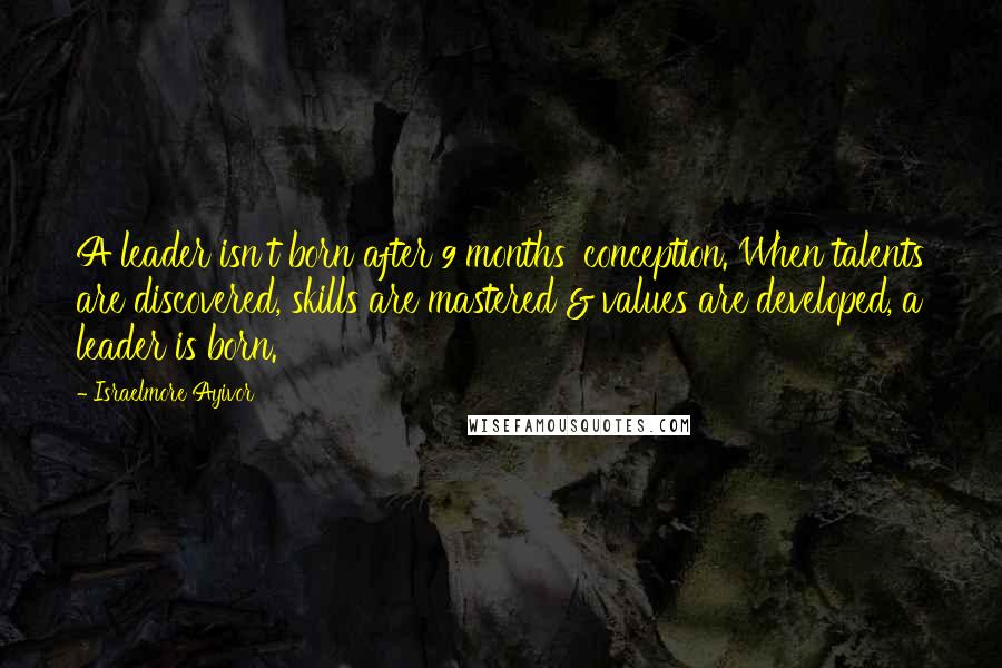 Israelmore Ayivor Quotes: A leader isn't born after 9 months' conception. When talents are discovered, skills are mastered & values are developed, a leader is born.