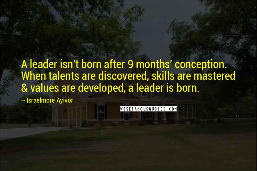 Israelmore Ayivor Quotes: A leader isn't born after 9 months' conception. When talents are discovered, skills are mastered & values are developed, a leader is born.