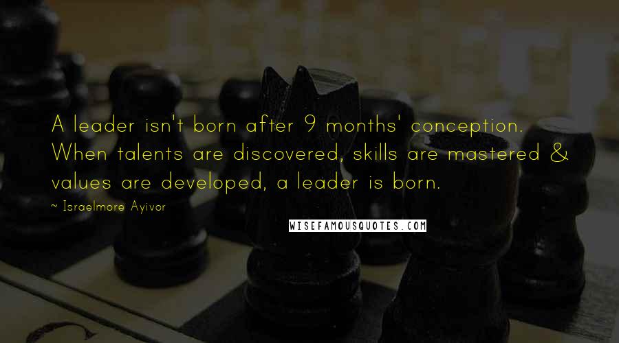 Israelmore Ayivor Quotes: A leader isn't born after 9 months' conception. When talents are discovered, skills are mastered & values are developed, a leader is born.