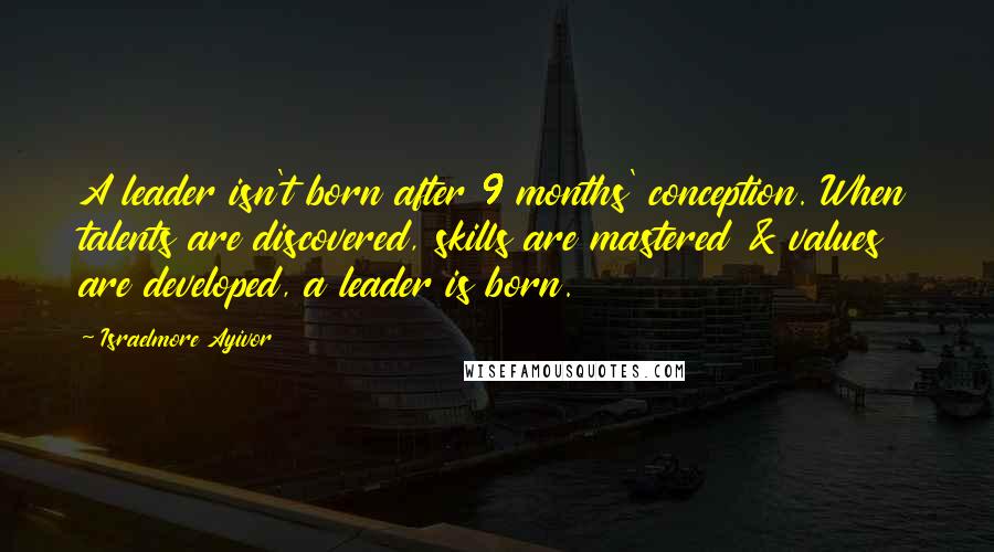 Israelmore Ayivor Quotes: A leader isn't born after 9 months' conception. When talents are discovered, skills are mastered & values are developed, a leader is born.