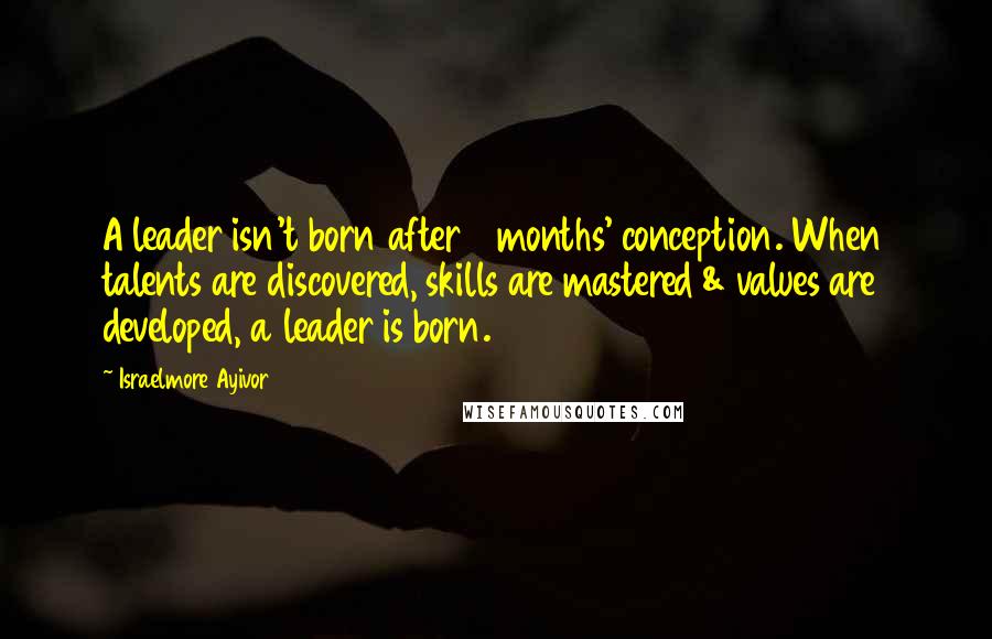 Israelmore Ayivor Quotes: A leader isn't born after 9 months' conception. When talents are discovered, skills are mastered & values are developed, a leader is born.