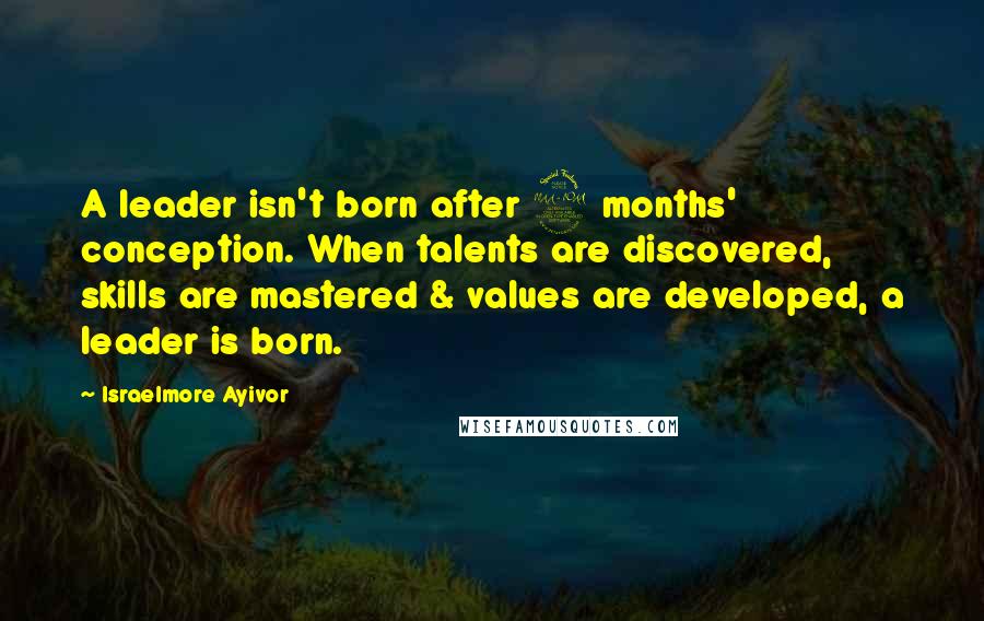 Israelmore Ayivor Quotes: A leader isn't born after 9 months' conception. When talents are discovered, skills are mastered & values are developed, a leader is born.