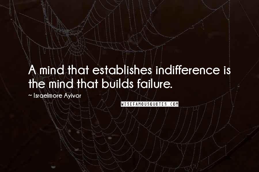 Israelmore Ayivor Quotes: A mind that establishes indifference is the mind that builds failure.