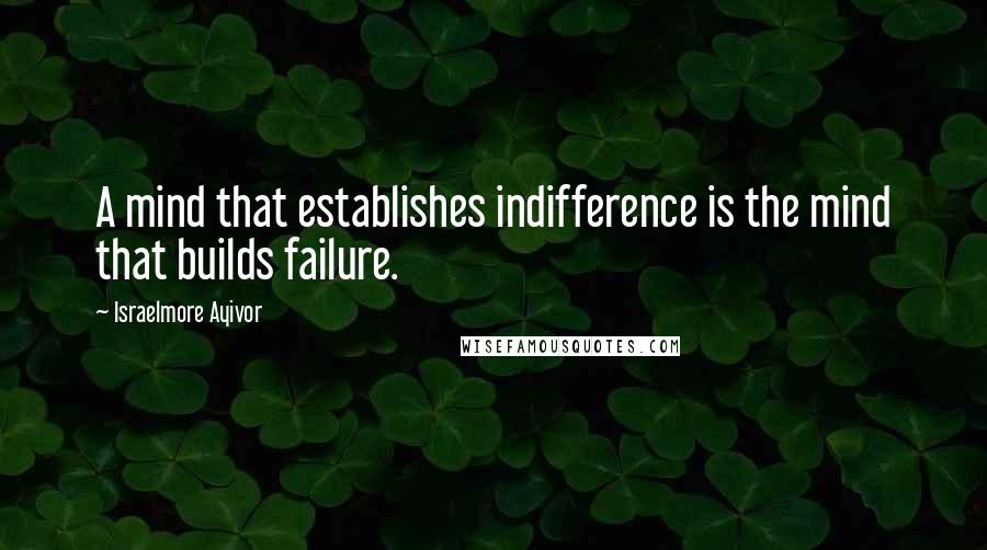 Israelmore Ayivor Quotes: A mind that establishes indifference is the mind that builds failure.