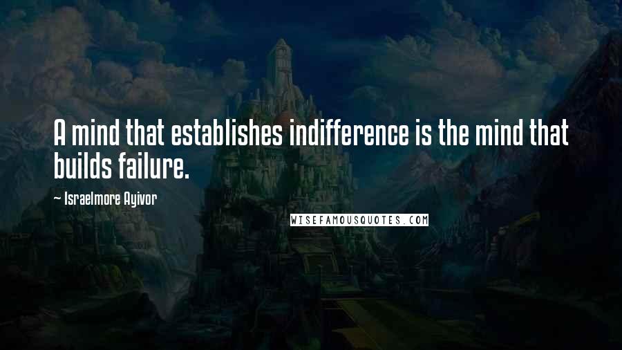 Israelmore Ayivor Quotes: A mind that establishes indifference is the mind that builds failure.