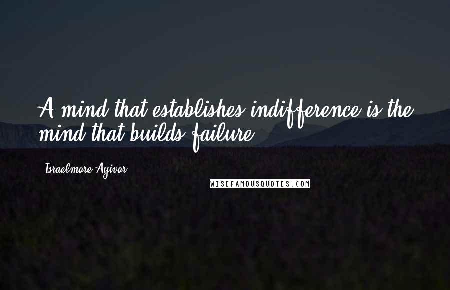 Israelmore Ayivor Quotes: A mind that establishes indifference is the mind that builds failure.