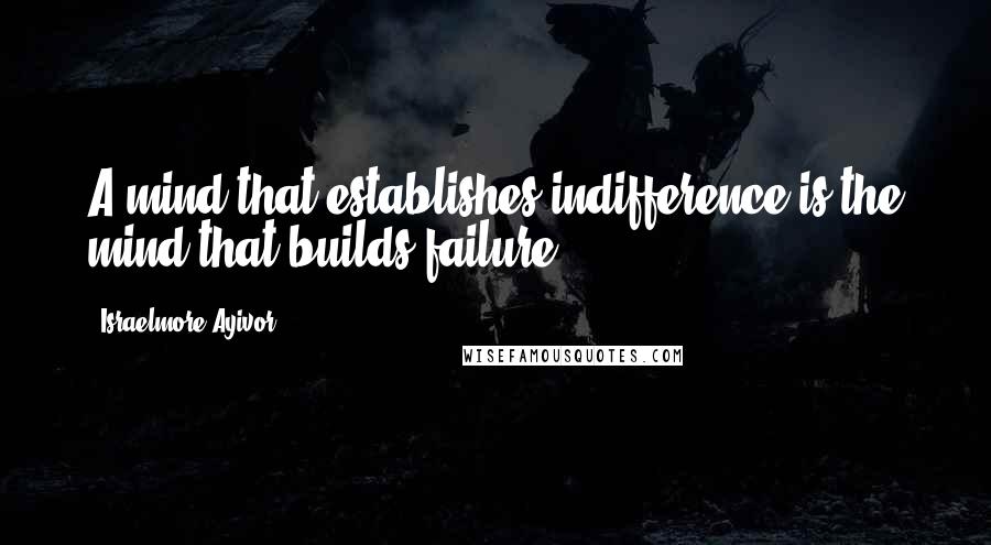 Israelmore Ayivor Quotes: A mind that establishes indifference is the mind that builds failure.