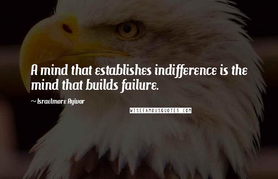 Israelmore Ayivor Quotes: A mind that establishes indifference is the mind that builds failure.