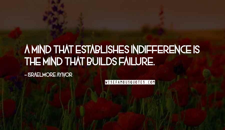 Israelmore Ayivor Quotes: A mind that establishes indifference is the mind that builds failure.