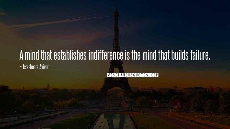 Israelmore Ayivor Quotes: A mind that establishes indifference is the mind that builds failure.