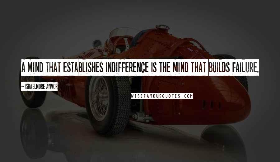 Israelmore Ayivor Quotes: A mind that establishes indifference is the mind that builds failure.