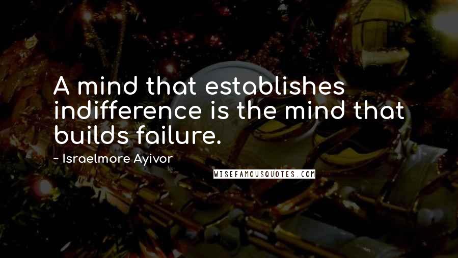 Israelmore Ayivor Quotes: A mind that establishes indifference is the mind that builds failure.