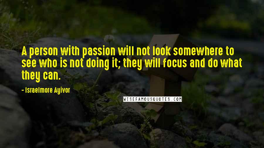 Israelmore Ayivor Quotes: A person with passion will not look somewhere to see who is not doing it; they will focus and do what they can.