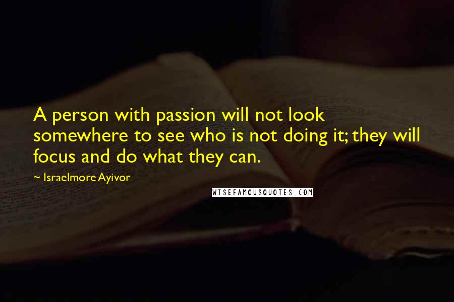 Israelmore Ayivor Quotes: A person with passion will not look somewhere to see who is not doing it; they will focus and do what they can.