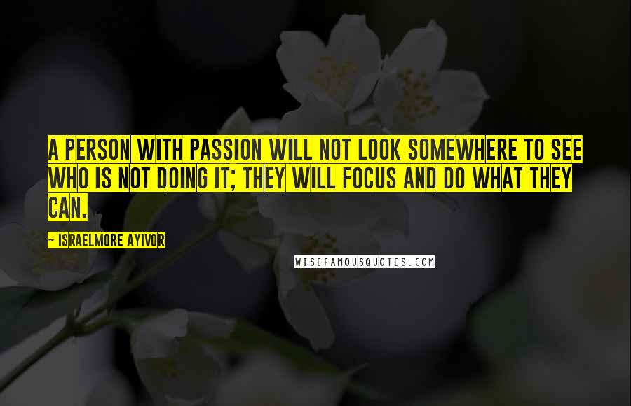 Israelmore Ayivor Quotes: A person with passion will not look somewhere to see who is not doing it; they will focus and do what they can.